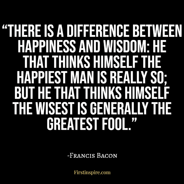 There is a difference between happiness and wisdom: he that thinks himself the happiest man is really so; but he that thinks himself the wisest is generally the greatest fool francis bacon quotes